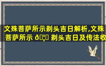 文殊菩萨所示剃头吉日解析,文殊菩萨所示 🦈 剃头吉日及传法收徒吉凶日期